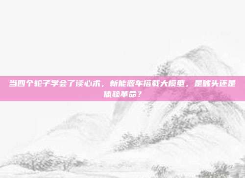 当四个轮子学会了读心术，新能源车搭载大模型，是噱头还是体验革命？
