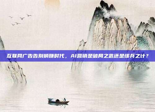 互联网广告告别躺赚时代，AI营销是破局之匙还是缓兵之计？