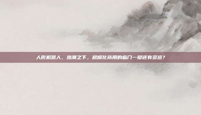 人形机器人，热潮之下，规模化商用的临门一脚还有多远？