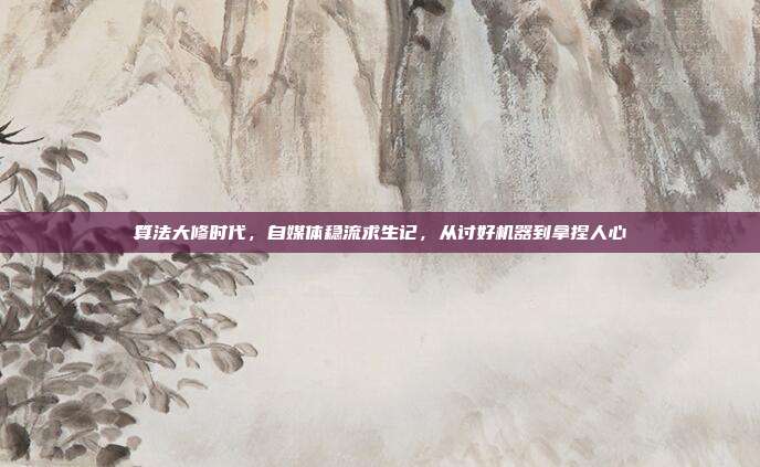 算法大修时代，自媒体稳流求生记，从讨好机器到拿捏人心