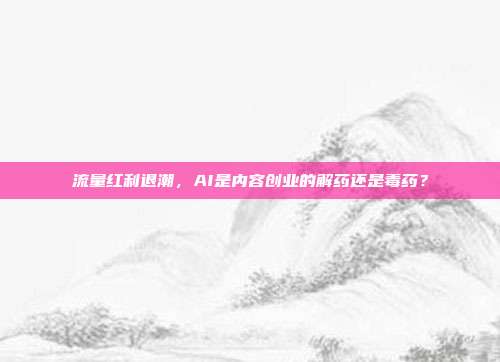 流量红利退潮，AI是内容创业的解药还是毒药？