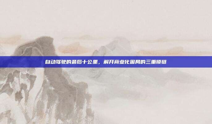自动驾驶的最后十公里，解开商业化困局的三重锁链