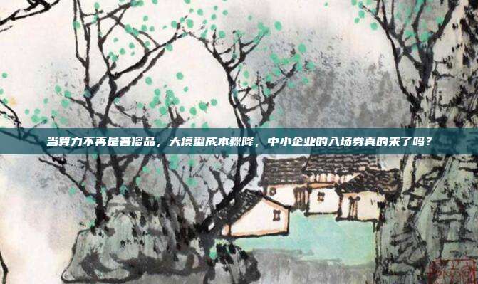 当算力不再是奢侈品，大模型成本骤降，中小企业的入场券真的来了吗？