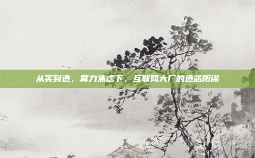 从买到造，算力焦虑下，互联网大厂的造芯阳谋