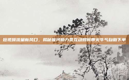 短视频流量新风口，揭秘拔河助力类互动如何带火牛气自助下单