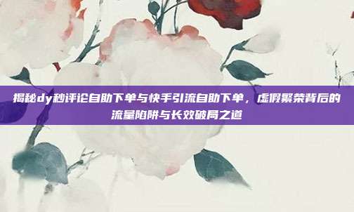 揭秘dy秒评论自助下单与快手引流自助下单，虚假繁荣背后的流量陷阱与长效破局之道