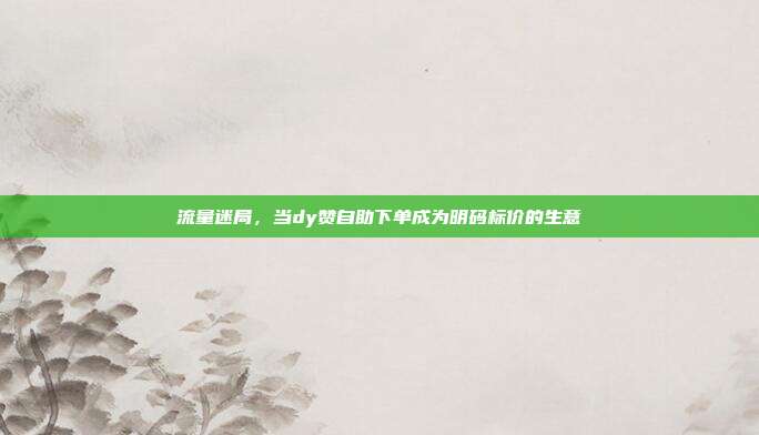 流量迷局，当dy赞自助下单成为明码标价的生意