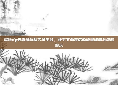 揭秘dy云商城自助下单平台，快手下单背后的流量迷局与风险警示