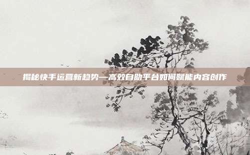 揭秘快手运营新趋势—高效自助平台如何赋能内容创作