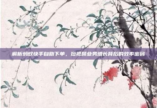 解析蚂蚁快手自助下单，短视频业务增长背后的效率密码