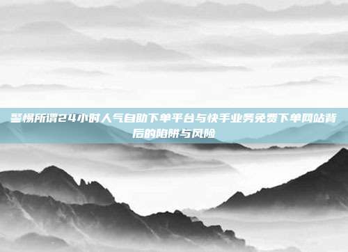 警惕所谓24小时人气自助下单平台与快手业务免费下单网站背后的陷阱与风险