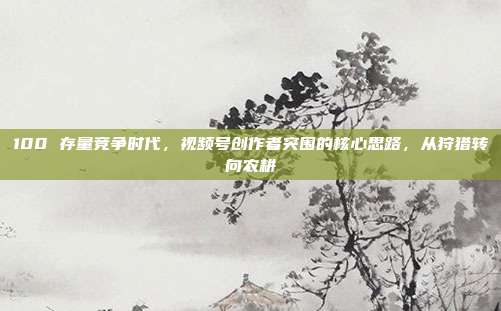 100 存量竞争时代，视频号创作者突围的核心思路，从狩猎转向农耕