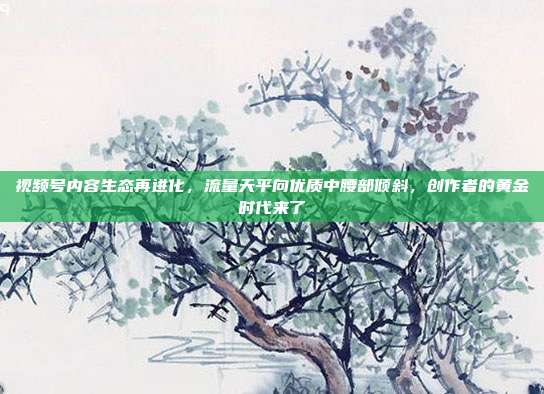 视频号内容生态再进化，流量天平向优质中腰部倾斜，创作者的黄金时代来了