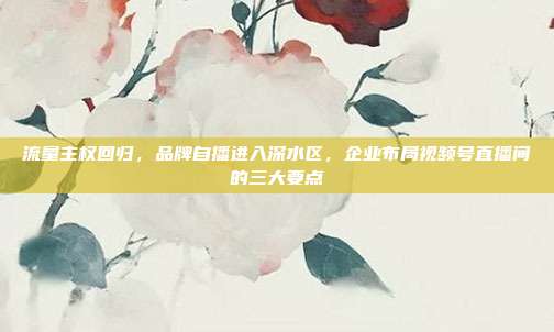 流量主权回归,品牌自播进入深水区,企业布局视频号直播间的三大要点