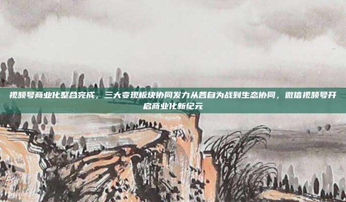 视频号商业化整合完成，三大变现板块协同发力从各自为战到生态协同，微信视频号开启商业化新纪元