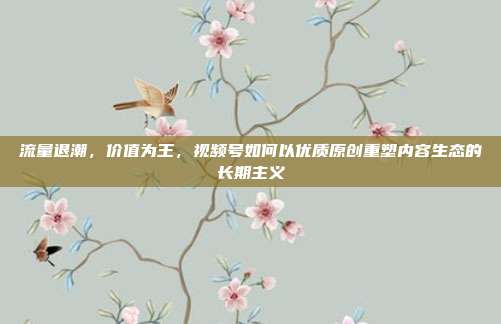 流量退潮，价值为王，视频号如何以优质原创重塑内容生态的长期主义