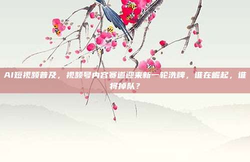 AI短视频普及，视频号内容赛道迎来新一轮洗牌，谁在崛起，谁将掉队？
