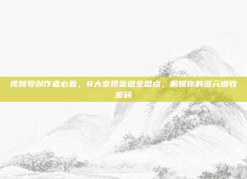 视频号创作者必看，8大变现渠道全盘点，解锁你的多元增收密码