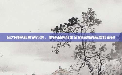 磁力引擎新营销方案，解锁品牌商家全域经营的新增长密码