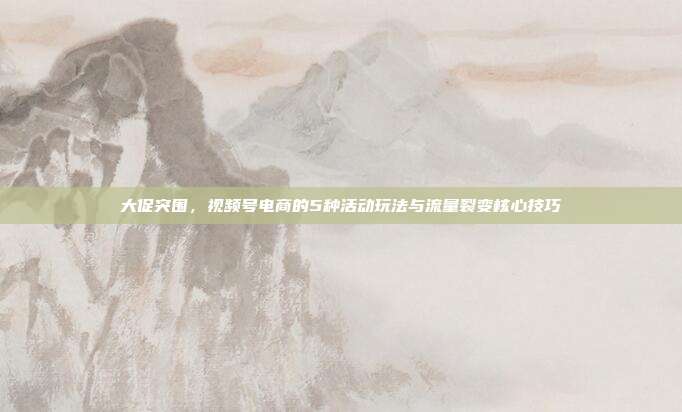 大促突围，视频号电商的5种活动玩法与流量裂变核心技巧
