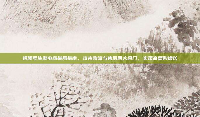 视频号生鲜电商破局指南，攻克物流与售后两大命门，实现高复购增长
