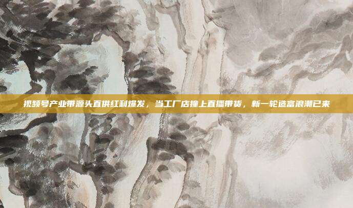 视频号产业带源头直供红利爆发，当工厂店撞上直播带货，新一轮造富浪潮已来