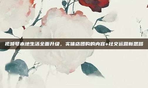 视频号本地生活全面升级，实体店团购的内容+社交运营新思路