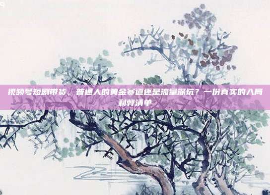 视频号短剧带货,普通人的黄金赛道还是流量深坑?一份真实的入局利弊清单