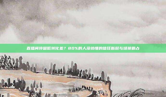 直播间停留低转化差？80%的人没搞懂的信任断层与场景霸占