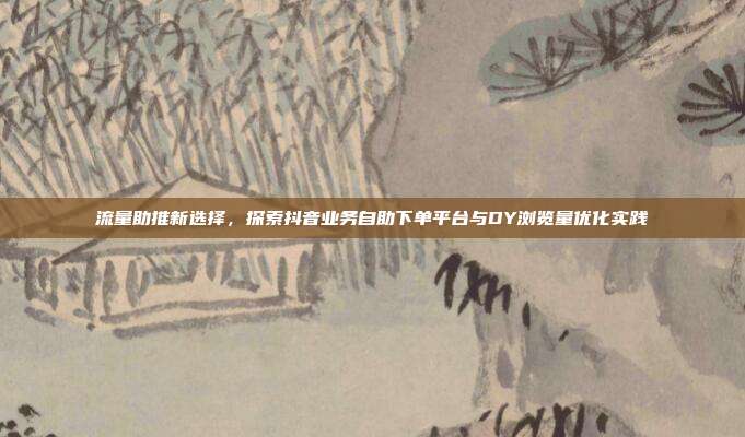 流量助推新选择，探索抖音业务自助下单平台与DY浏览量优化实践