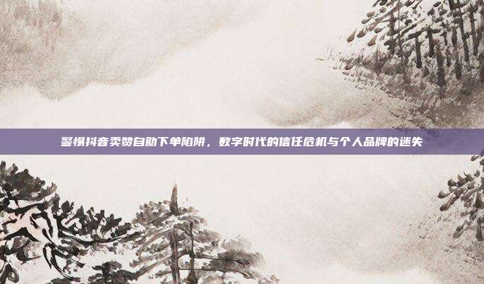 警惕抖音卖赞自助下单陷阱，数字时代的信任危机与个人品牌的迷失