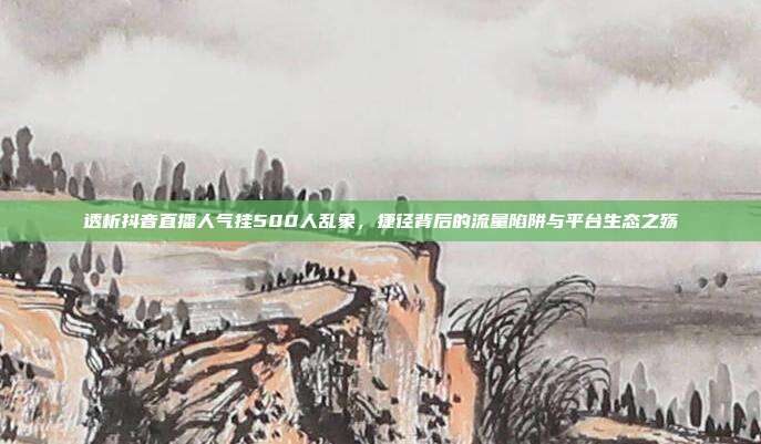 透析抖音直播人气挂500人乱象，捷径背后的流量陷阱与平台生态之殇