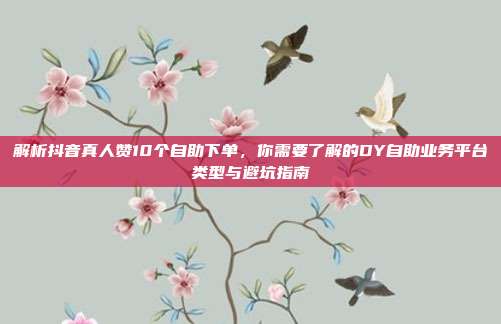 解析抖音真人赞10个自助下单，你需要了解的DY自助业务平台类型与避坑指南