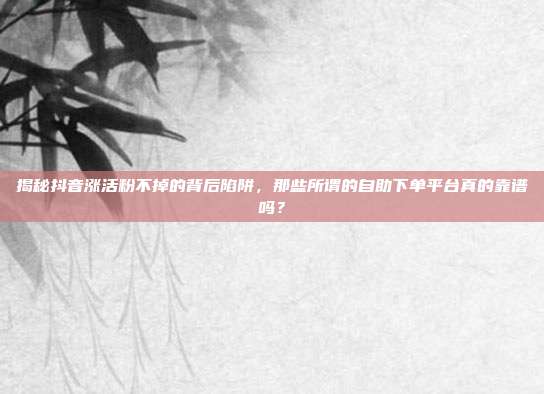 揭秘抖音涨活粉不掉的背后陷阱，那些所谓的自助下单平台真的靠谱吗？