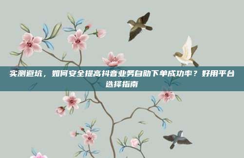 实测避坑，如何安全提高抖音业务自助下单成功率？好用平台选择指南