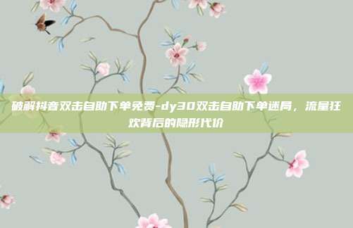 破解抖音双击自助下单免费-dy30双击自助下单迷局,流量狂欢背后的隐形代价