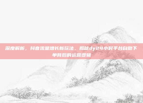深度解析，抖音流量增长新玩法，揭秘dy24小时平台自助下单背后的运营逻辑