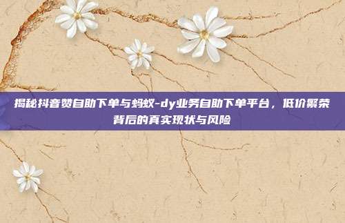 揭秘抖音赞自助下单与蚂蚁-dy业务自助下单平台，低价繁荣背后的真实现状与风险