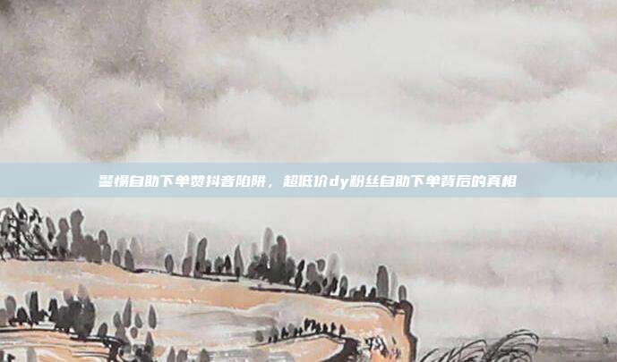 警惕自助下单赞抖音陷阱，超低价dy粉丝自助下单背后的真相