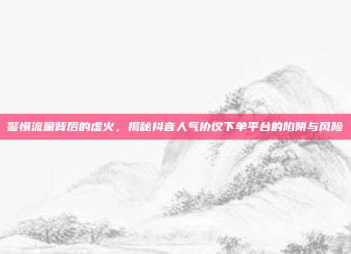 警惕流量背后的虚火，揭秘抖音人气协议下单平台的陷阱与风险
