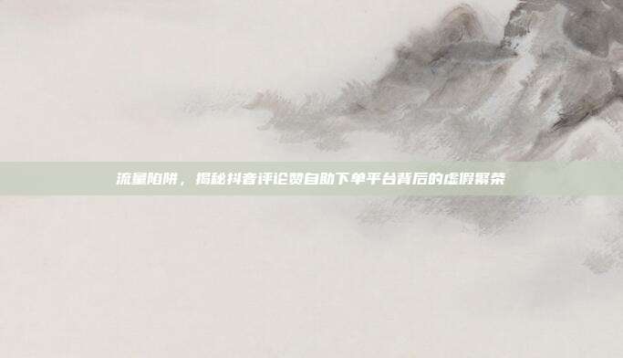 流量陷阱,揭秘抖音评论赞自助下单平台背后的虚假繁荣