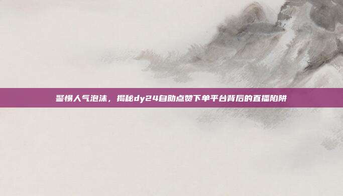 警惕人气泡沫，揭秘dy24自助点赞下单平台背后的直播陷阱