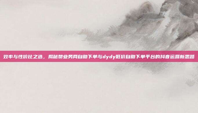 效率与性价比之选，揭秘赞业务网自助下单与dydy低价自助下单平台的抖音运营新思路