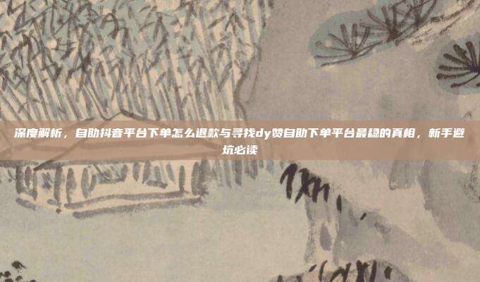 深度解析,自助抖音平台下单怎么退款与寻找dy赞自助下单平台最稳的真相,新手避坑必读