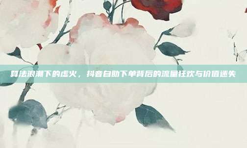 算法浪潮下的虚火，抖音自助下单背后的流量狂欢与价值迷失