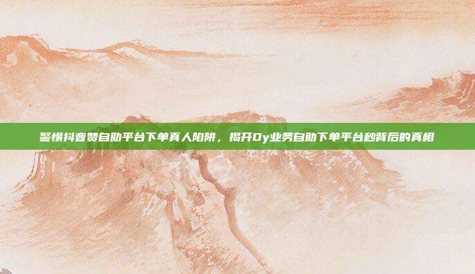 警惕抖音赞自助平台下单真人陷阱,揭开Dy业务自助下单平台秒背后的真相