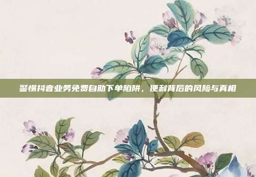 警惕抖音业务免费自助下单陷阱，便利背后的风险与真相