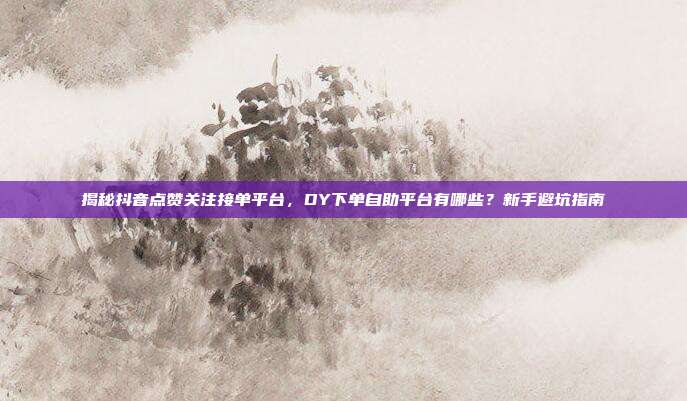揭秘抖音点赞关注接单平台，DY下单自助平台有哪些？新手避坑指南