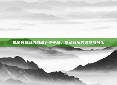揭秘抖音低价自助下单平台，便利背后的诱惑与风险