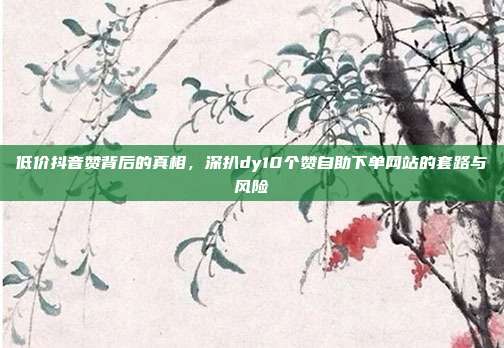 低价抖音赞背后的真相，深扒dy10个赞自助下单网站的套路与风险